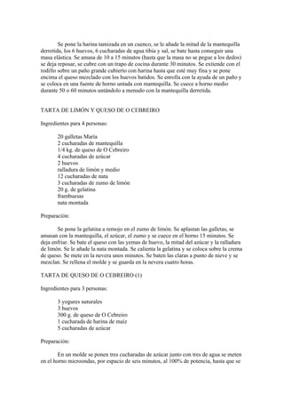 Se pone la harina tamizada en un cuenco, se le añade la mitad de la mantequilla
derretida, los 6 huevos, 6 cucharadas de agua tibia y sal, se bate hasta conseguir una
masa elástica. Se amasa de 10 a 15 minutos (hasta que la masa no se pegue a los dedos)
se deja reposar, se cubre con un trapo de cocina durante 30 minutos. Se extiende con el
rodillo sobre un paño grande cubierto con harina hasta que esté muy fina y se pone
encima el queso mezclado con los huevos batidos. Se enrolla con la ayuda de un paño y
se coloca en una fuente de horno untada con mantequilla. Se cuece a horno medio
durante 50 o 60 minutos untándolo a menudo con la mantequilla derretida.


TARTA DE LIMÓN Y QUESO DE O CEBREIRO

Ingredientes para 4 personas:

       20 galletas María
       2 cucharadas de mantequilla
       1/4 kg. de queso de O Cebreiro
       4 cucharadas de azúcar
       2 huevos
       ralladura de limón y medio
       12 cucharadas de nata
       3 cucharadas de zumo de limón
       20 g. de gelatina
       frambuesas
       nata montada

Preparación:

       Se pone la gelatina a remojo en el zumo de limón. Se aplastan las galletas, se
amasan con la mantequilla, el azúcar, el zumo y se cuece en el horno 15 minutos. Se
deja enfriar. Se bate el queso con las yemas de huevo, la mitad del azúcar y la ralladura
de limón. Se le añade la nata montada. Se calienta la gelatina y se coloca sobre la crema
de queso. Se mete en la nevera unos minutos. Se baten las claras a punto de nieve y se
mezclan. Se rellena el molde y se guarda en la nevera cuatro horas.

TARTA DE QUESO DE O CEBREIRO (1)

Ingredientes para 3 personas:

       3 yogures naturales
       3 huevos
       300 g. de queso de O Cebreiro
       1 cucharada de harina de maíz
       5 cucharadas de azúcar

Preparación:

        En un molde se ponen tres cucharadas de azúcar junto con tres de agua se meten
en el horno microondas, por espacio de seis minutos, al 100% de potencia, hasta que se
 