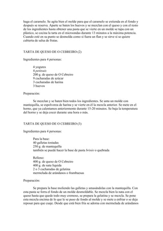 haga el caramelo. Se agita bien el molde para que el caramelo se extienda en el fondo y
después se reserva. Aparte se baten los huevos y se mezclan con el queso y con el resto
de los ingredientes hasta obtener una pasta que se vierte en un molde se tapa con un
plástico, se cocina la tarta en el microondas durante 13 minutos a la máxima potencia.
Cuando esté en su punto se desmolda como si fuera un flan y se sirve si se quiere
cubierta de salsa de frutas.


TARTA DE QUESO DE O CEBREIRO (2)

Ingredientes para 4 personas:

       4 yogures
       4 petitsuis
       200 g. de queso de O Cebreiro
       9 cucharadas de azúcar
       3 cucharadas de harina
       3 huevos

Preparación:

       Se mezclan y se baten bien todos los ingredientes. Se unta un molde con
mantequilla, se espolvorea de harina y se vierte en él la mezcla anterior. Se mete en el
horno, que ya calentamos anteriormente durante 15-20 minutos. Se baja la temperatura
del horno y se deja cocer durante una hora o más.


TARTA DE QUESO DE O CEBREIRO (3)

Ingredientes para 4 personas:

       Para la base:
       40 galletas tostadas
       250 g. de mantequilla
       también se puede hacer la base de pasta brisée o quebrada

       Relleno:
       400 g. de queso de O Cebreiro
       400 g. de nata líquida
       2 o 3 cucharadas de gelatina
       mermelada de arándanos o frambuesas

Preparación:

        Se prepara la base moliendo las galletas y amasándolas con la mantequilla. Con
esta pasta se forra el fondo de un molde desmoldable. Se mezcla bien la nata con el
queso hasta que quede todo muy cremoso, se prepara la gelatina y se mezcla. Se pone
esta mezcla encima de lo que le se puso de fondo al molde y se mete a enfriar o se deja
reposar para que cuaje. Desde que está bien fría se adorna con mermelada de arándanos
 