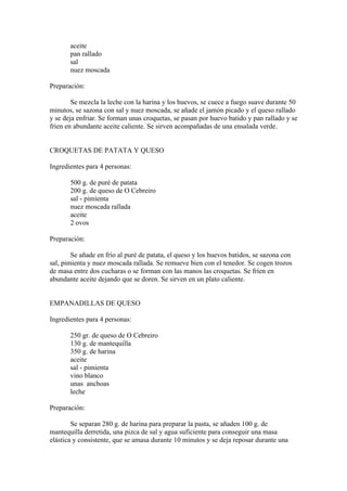 aceite
       pan rallado
       sal
       nuez moscada

Preparación:

        Se mezcla la leche con la harina y los huevos, se cuece a fuego suave durante 50
minutos, se sazona con sal y nuez moscada, se añade el jamón picado y el queso rallado
y se deja enfriar. Se forman unas croquetas, se pasan por huevo batido y pan rallado y se
fríen en abundante aceite caliente. Se sirven acompañadas de una ensalada verde.


CROQUETAS DE PATATA Y QUESO

Ingredientes para 4 personas:

       500 g. de puré de patata
       200 g. de queso de O Cebreiro
       sal - pimienta
       nuez moscada rallada
       aceite
       2 ovos

Preparación:

        Se añade en frío al puré de patata, el queso y los huevos batidos, se sazona con
sal, pimienta y nuez moscada rallada. Se remueve bien con el tenedor. Se cogen trozos
de masa entre dos cucharas o se forman con las manos las croquetas. Se fríen en
abundante aceite dejando que se doren. Se sirven en un plato caliente.


EMPANADILLAS DE QUESO

Ingredientes para 4 personas:

       250 gr. de queso de O Cebreiro
       130 g. de mantequilla
       350 g. de harina
       aceite
       sal - pimienta
       vino blanco
       unas anchoas
       leche

Preparación:

        Se separan 280 g. de harina para preparar la pasta, se añaden 100 g. de
mantequilla derretida, una pizca de sal y agua suficiente para conseguir una masa
elástica y consistente, que se amasa durante 10 minutos y se deja reposar durante una
 