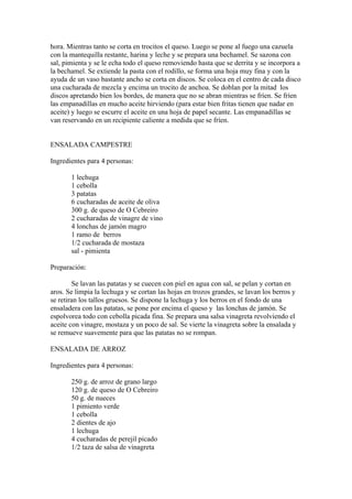 hora. Mientras tanto se corta en trocitos el queso. Luego se pone al fuego una cazuela
con la mantequilla restante, harina y leche y se prepara una bechamel. Se sazona con
sal, pimienta y se le echa todo el queso removiendo hasta que se derrita y se incorpora a
la bechamel. Se extiende la pasta con el rodillo, se forma una hoja muy fina y con la
ayuda de un vaso bastante ancho se corta en discos. Se coloca en el centro de cada disco
una cucharada de mezcla y encima un trocito de anchoa. Se doblan por la mitad los
discos apretando bien los bordes, de manera que no se abran mientras se fríen. Se fríen
las empanadillas en mucho aceite hirviendo (para estar bien fritas tienen que nadar en
aceite) y luego se escurre el aceite en una hoja de papel secante. Las empanadillas se
van reservando en un recipiente caliente a medida que se fríen.


ENSALADA CAMPESTRE

Ingredientes para 4 personas:

       1 lechuga
       1 cebolla
       3 patatas
       6 cucharadas de aceite de oliva
       300 g. de queso de O Cebreiro
       2 cucharadas de vinagre de vino
       4 lonchas de jamón magro
       1 ramo de berros
       1/2 cucharada de mostaza
       sal - pimienta

Preparación:

        Se lavan las patatas y se cuecen con piel en agua con sal, se pelan y cortan en
aros. Se limpia la lechuga y se cortan las hojas en trozos grandes, se lavan los berros y
se retiran los tallos gruesos. Se dispone la lechuga y los berros en el fondo de una
ensaladera con las patatas, se pone por encima el queso y las lonchas de jamón. Se
espolvorea todo con cebolla picada fina. Se prepara una salsa vinagreta revolviendo el
aceite con vinagre, mostaza y un poco de sal. Se vierte la vinagreta sobre la ensalada y
se remueve suavemente para que las patatas no se rompan.

ENSALADA DE ARROZ

Ingredientes para 4 personas:

       250 g. de arroz de grano largo
       120 g. de queso de O Cebreiro
       50 g. de nueces
       1 pimiento verde
       1 cebolla
       2 dientes de ajo
       1 lechuga
       4 cucharadas de perejil picado
       1/2 taza de salsa de vinagreta
 