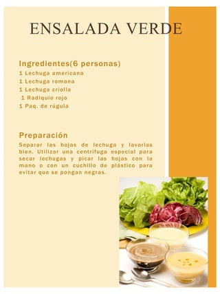 Ingredientes(6 personas)
1 Lechuga americana
1 Lechuga romana
1 Lechuga criolla
1 Radiquio rojo
1 Paq. de rúgula
Preparación
Separar las hojas de lechuga y lavarlas
bien. Utilizar una centrífuga especial para
secar lechugas y picar las hojas con la
mano o con un cuchillo de plástico para
evitar que se pongan negras.
ENSALADA VERDE
 