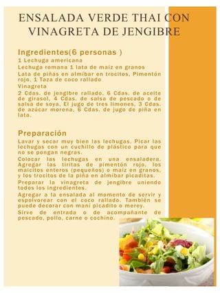 Ingredientes(6 personas )
1 Lechuga americana
Lechuga romana 1 lata de maíz en granos
Lata de piñas en almíbar en trocitos, Pimentón
rojo, 1 Taza de coco rallado
Vinagreta
2 Cdas. de jengibre rallado, 6 Cdas. de aceite
de girasol, 4 Cdas. de salsa de pescado o de
salsa de soya, El jugo de tres limones, 3 Cdas.
de azúcar morena, 6 Cdas. de jugo de piña en
lata.
Preparación
Lavar y secar muy bien las lechugas. Picar las
lechugas con un cuchillo de plástico para que
no se pongan negras.
Colocar las lechugas en una ensaladera.
Agregar las tiritas de pimentón rojo, los
maicitos enteros (pequeños) o maíz en granos,
y los trocitos de la piña en almíbar picaditas.
Preparar la vinagreta de jengibre uniendo
todos los ingredientes.
Agregar a la ensalada al momento de servir y
espolvorear con el coco rallado. También se
puede decorar con maní picadito o merey.
Sirve de entrada o de acompañante de
pescado, pollo, carne o cochino.
ENSALADA VERDE THAI CON
VINAGRETA DE JENGIBRE
 