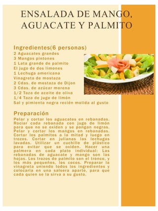 Ingredientes(6 personas)
2 Aguacates grandes
3 Mangos pintones
1 Lata grande de palmito
El jugo de dos limones
1 Lechuga americana
Vinagreta de mostaza
2 Cdas. de mostaza de Dijon
3 Cdas. de azúcar morena
1/2 Taza de aceite de oliva
1/4 Taza de jugo de limón
Sal y pimienta negra recién molida al gusto
Preparación
Pelar y cortar los aguacates en rebanadas.
Rociar cada rebanada con jugo de limón
para que no se oxiden y se pongan negras.
Pelar y cortar los mangos en rebanadas.
Cortar los palmitos a la mitad y luego en
trozos. Cortar en julianas las lechugas
lavadas. Utilizar un cuchillo de plástico
para evitar que se oxiden. Hacer una
palmera en cada plato individual: Las
rebanadas de aguacate y mango son las
hojas. Los trozos de palmito son el tronco, y
los más pequeños, los cocos. Preparar la
vinagreta uniendo todos los ingredientes y
colocarla en una salsera aparte, para que
cada quien se la sirva a su gusto.
ENSALADA DE MANGO,
AGUACATE Y PALMITO
 