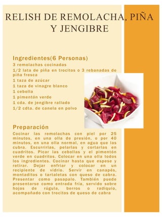 Ingredientes(6 Personas)
3 remolachas cocinadas
1/2 lata de piña en trocitos o 3 rebanadas de
piña fresca
1 taza de azúcar
1 taza de vinagre blanco
1 cebolla
1 pimentón verde
1 cda. de jengibre rallado
1/2 cdta. de canela en polvo
Preparación
Cocinar las remolachas con piel por 25
minutos, en una olla de presión, o por 40
minutos, en una olla normal, en agua que las
cubra. Escurrirlas, pelarlas y cortarlas en
cuadritos. Picar las cebollas y el pimentón
verde en cuadritos. Colocar en una olla todos
los ingredientes. Cocinar hasta que espese y
retirar. Dejar enfriar y colocar en un
recipiente de vidrio. Servir en canapés,
montaditos o tartaletas con queso de cabra.
Presentar como pasapalo. También puede
presentarse como entrada fría, servido sobre
hojas de rúgula, berros o radiquio,
acompañado con trocitos de queso de cabra
RELISH DE REMOLACHA, PIÑA
Y JENGIBRE
 