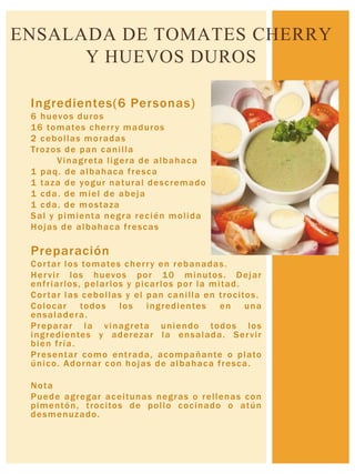 Ingredientes(6 Personas)
6 huevos duros
16 tomates cherry maduros
2 cebollas moradas
Trozos de pan canilla
Vinagreta ligera de albahaca
1 paq. de albahaca fresca
1 taza de yogur natural descremado
1 cda. de miel de abeja
1 cda. de mostaza
Sal y pimienta negra recién molida
Hojas de albahaca frescas
Preparación
Cortar los tomates cherry en rebanadas.
Hervir los huevos por 10 minutos. Dejar
enfriarlos, pelarlos y picarlos por la mitad.
Cortar las cebollas y el pan canilla en trocitos.
Colocar todos los ingredientes en una
ensaladera.
Preparar la vinagreta uniendo todos los
ingredientes y aderezar la ensalada. Servir
bien fría.
Presentar como entrada, acompañante o plato
único. Adornar con hojas de albahaca fresca.
Nota
Puede agregar aceitunas negras o rellenas con
pimentón, trocitos de pollo cocinado o atún
desmenuzado.
ENSALADA DE TOMATES CHERRY
Y HUEVOS DUROS
 