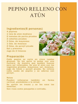 Ingredientes(6 personas)
4 pepinos
1 lata de atún mediana
2 tomates de perita picados
2 cebollas picadas
3 Cdas. de mayonesa
1 Cda. de mostaza
2 Cdas. de perejil picado
Sal y pimienta
Jugo de 2 limones
Preparación
Cada pepino se corta en cinco ruedas
gruesas. Se les quita la pulpa con una
cuchara, de manera que queden huecos
para ser rellenados. Se une el atún con los
vegetales picados, mayonesa, sal, mostaza,
jugo de limón y perejil picado. Se rellena
cada rueda de pepino y se adorna con
perejil.
Notas
Pueden rellenarse también en forma
vertical, picándolos a la mitad.
Se cortan en trozos y se les saca las
semillas.
Son ricos como pasapalos o entrada.
PEPINO RELLENO CON
ATÚN
 