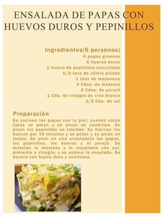 Ingredientes(6 personas)
6 papas grandes
6 huevos duros
1 frasco de pepinillos encurtidos
1/2 taza de célery picado
1 taza de mayonesa
2 Cdas. de mostaza
2 Cdas. de perejil
1 Cda. de vinagre de vino blanco
1/2 Cda. de sal
Preparación
Se cocinan las papas con la piel, cuando estén
listas se pelan y se pican en cuadritos. Se
pican los pepinillos en trocitos. Se hierven los
huevos por 10 minutos y se pelan y se pican en
trozos. Se unen en una ensaladera las papas,
los pepinillos, los huevos y el perejil. Se
mezclan la mostaza y la mayonesa con sal,
pimienta y vinagre; y se sazona la ensalada. Se
decora con huevo duro y aceitunas
ENSALADA DE PAPAS CON
HUEVOS DUROS Y PEPINILLOS
 