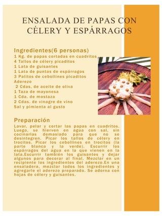 Ingredientes(6 personas)
1 Kg. de papas cortadas en cuadritos
4 Tallos de célery picaditos
1 Lata de guisantes
1 Lata de puntas de espárragos
3 Palitos de cebollines picaditos
Aderezo
2 Cdas. de aceite de oliva
1 Taza de mayonesa
1 Cda. de mostaza
2 Cdas. de vinagre de vino
Sal y pimienta al gusto
Preparación
Lavar, pelar y cortar las papas en cuadritos.
Luego, se hierven en agua con sal, sin
cocinarlas demasiado para que no se
desintegren. Picar los tallos de célery en
trocitos. Picar los cebollines en trocitos (la
parte blanca y la verde). Escurrir los
espárragos del agua en la que vienen en la
lata.Escurrir también los guisantes y dejar
algunos para decorar al final. Mezclar en un
recipiente los ingredientes del aderezo.En una
ensaladera, mezclar todos los ingredientes y
agregarle el aderezo preparado. Se adorna con
hojas de célery y guisantes.
ENSALADA DE PAPAS CON
CÉLERY Y ESPÁRRAGOS
 