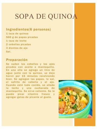 Ingredientes(6 personas)
1 taza de quinoa
500 g de papas picadas
1 taza de leche
2 cebollas picadas
3 dientes de ajo
Sal.
Preparación
Se sudan las cebollas y los ajos
picados con aceite o mantequilla.
En una olla se agrega un litro de
agua junto con la quinoa, se deja
hervir por 15 minutos revolviendo
bien. Se agregan las papas, la sal,
el sofrito de cebolla y el ajo.
Cuando esté todo cocido, se añade
la leche y una cucharada de
mantequilla. Se sirve caliente. Se le
puede picar cilantro fresco y
agregar gotas de picante al gusto.
SOPA DE QUINOA
 