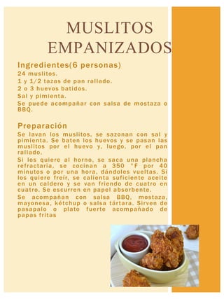 Ingredientes(6 personas)
24 muslitos.
1 y 1/2 tazas de pan rallado.
2 o 3 huevos batidos.
Sal y pimienta.
Se puede acompañar con salsa de mostaza o
BBQ.
Preparación
Se lavan los muslitos, se sazonan con sal y
pimienta. Se baten los huevos y se pasan las
muslitos por el huevo y, luego, por el pan
rallado.
Si los quiere al horno, se saca una plancha
refractaria, se cocinan a 350 °F por 40
minutos o por una hora, dándoles vueltas. Si
los quiere freír, se calienta suficiente aceite
en un caldero y se van friendo de cuatro en
cuatro. Se escurren en papel absorbente.
Se acompañan con salsa BBQ, mostaza,
mayonesa, kétchup o salsa tártara. Sirven de
pasapalo o plato fuerte acompañado de
papas fritas
MUSLITOS
EMPANIZADOS
 