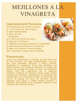 Ingredientes(6 Personas)
24 mejillones en media concha
1 y 1/2 tazas de vino blanco
6 ajos machacados
1 cdta. de sal
Vinagreta
1/2 taza de aceite de oliva
El jugo de 3 limones
2 cebollas moradas picadas en cuadritos
6 ajíes dulces picados en cuadritos
2 cdas. de cilantro fresco picado
Sal y pimienta negra recién molida
Preparación
Lavar los mejillones y cocinar en una olla con
el vino blanco, los ajos machacados y la sal,
por seis minutos. Escurrir y dejar enfriar.
Preparar la vinagreta: Picar las cebollas, los
ajíes dulces y el cilantro. Mezclar el aceite de
oliva con el jugo de limón, la sal y la pimienta
negra. Unir los vegetales con el aderezo
anterior. Colocar la mezclar sobre cada media
concha de mejillón. Refrigerar la bandeja con
mejillones a la vinagreta hasta el momento de
servir. Si gusta un poco de picante, puede
agregar una gota a cada media concha o
añadirle ají picante a la vinagreta. Adornar con
ramitas de cilantro fresco.
MEJILLONES A LA
VINAGRETA
 