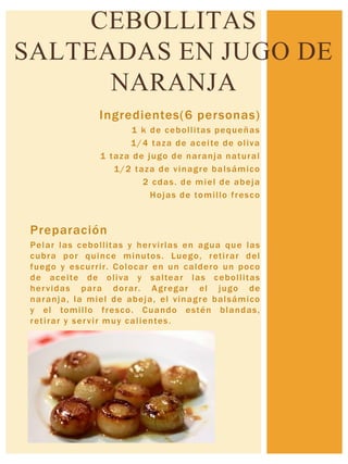 Ingredientes(6 personas)
1 k de cebollitas pequeñas
1/4 taza de aceite de oliva
1 taza de jugo de naranja natural
1/2 taza de vinagre balsámico
2 cdas. de miel de abeja
Hojas de tomillo fresco
Preparación
Pelar las cebollitas y hervirlas en agua que las
cubra por quince minutos. Luego, retirar del
fuego y escurrir. Colocar en un caldero un poco
de aceite de oliva y saltear las cebollitas
hervidas para dorar. Agregar el jugo de
naranja, la miel de abeja, el vinagre balsámico
y el tomillo fresco. Cuando estén blandas,
retirar y servir muy calientes.
CEBOLLITAS
SALTEADAS EN JUGO DE
NARANJA
 