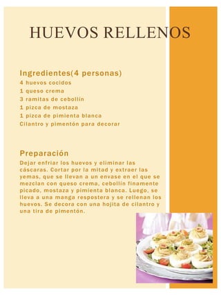 Ingredientes(4 personas)
4 huevos cocidos
1 queso crema
3 ramitas de cebollín
1 pizca de mostaza
1 pizca de pimienta blanca
Cilantro y pimentón para decorar
Preparación
Dejar enfriar los huevos y eliminar las
cáscaras. Cortar por la mitad y extraer las
yemas, que se llevan a un envase en el que se
mezclan con queso crema, cebollín finamente
picado, mostaza y pimienta blanca. Luego, se
lleva a una manga respostera y se rellenan los
huevos. Se decora con una hojita de cilantro y
una tira de pimentón.
HUEVOS RELLENOS
 