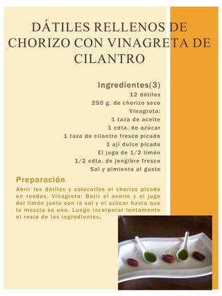 Ingredientes(3)
12 dátiles
250 g. de chorizo seco
Vinagreta:
1 taza de aceite
1 cdta. de azúcar
1 taza de cilantro fresco picado
1 ají dulce picado
El jugo de 1/2 limón
1/2 cdta. de jengibre fresco
Sal y pimienta al gusto
Preparación
Abrir los dátiles y colocarles el chorizo picado
en ruedas. Vinagreta: Batir el aceite y el jugo
del limón junto con la sal y el azúcar hasta que
la mezcla se una. Luego incorporar lentamente
el resto de los ingredientes.
DÁTILES RELLENOS DE
CHORIZO CON VINAGRETA DE
CILANTRO
 