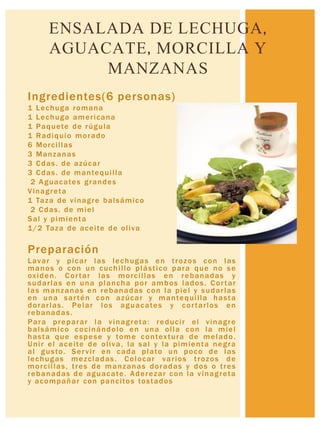 Ingredientes(6 personas)
1 Lechuga romana
1 Lechuga americana
1 Paquete de rúgula
1 Radiquio morado
6 Morcillas
3 Manzanas
3 Cdas. de azúcar
3 Cdas. de mantequilla
2 Aguacates grandes
Vinagreta
1 Taza de vinagre balsámico
2 Cdas. de miel
Sal y pimienta
1/2 Taza de aceite de oliva
Preparación
Lavar y picar las lechugas en trozos con las
manos o con un cuchillo plástico para que no se
oxiden. Cortar las morcillas en rebanadas y
sudarlas en una plancha por ambos lados. Cortar
las manzanas en rebanadas con la piel y sudarlas
en una sartén con azúcar y mantequilla hasta
dorarlas. Pelar los aguacates y cortarlos en
rebanadas.
Para preparar la vinagreta: reducir el vinagre
balsámico cocinándolo en una olla con la miel
hasta que espese y tome contextura de melado.
Unir el aceite de oliva, la sal y la pimienta negra
al gusto. Servir en cada plato un poco de las
lechugas mezcladas. Colocar varios trozos de
morcillas, tres de manzanas doradas y dos o tres
rebanadas de aguacate. Aderezar con la vinagreta
y acompañar con pancitos tostados
ENSALADA DE LECHUGA,
AGUACATE, MORCILLA Y
MANZANAS
 
