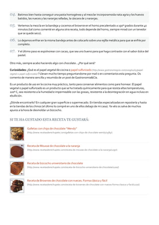 Batimos bien hasta conseguir una pasta homogénea y al mezclar incorporamosla nata agria y los huevos
       batidos, las nueces y las naranjas ralladas, la cáscara de 2 naranjas.

       Vertemos la mezcla en la bandeja y cocemos el brownie en el horno precalentado a 190º grados durante 40
       minutos (tal como comenté en alguna otra receta, todo depende del horno, siempre mirad con un tenedor
       que se quede seco).

       Lo dejamos enfriar en la misma bandeja antes de colocarlo sobre una rejilla metálica para que se enfríe por
       completo.

       Y el último paso es espolvorear con cacao, que sea uno bueno para que haga contraste con el sabor dulce del
       pastel.

Otro más, siempre acabo haciendo algo con chocolate…¿Por qué será?

Curiosidades: ¿Qué es el papel vegetal de cocina o papel sulfurizado (http://www.gastronomiaycia.com/2009/01/05/papel‐
vegetal‐o‐papel‐sulfurizado/) ? Llevan mucho tiempo preguntandome por mail o en comentarios esta pregunta. Os
comento de manera sencilla y resumida de un post de Gastronomia&Cía.

Es un producto de uso en la cocina muy práctico, tanto para conservar alimentos como para hornear. El papel
vegetal o papel sulfurizado es un producto que se ha tratado químicamente para que resista altas temperaturas,
220º C, sea resistente a la humedad e impermeable con las grasas, resistente a la desintegración en agua incluso en
ebullición.

¿Dónde encontrarlo? En cualquier gran superﬁcie o supermecado. En tiendas especializadas en repostería y hasta
en la tiendas de los chinos (el último lo compré en uno de ellos debajo de mi casa). Ya véis os salva de muchos
apuros a la hora de desmoldar un bizcocho.


SI TE HA GUSTADO ESTA RECETA TE GUSTARÁ:

               Galletas con chips de chocolate “Wendy”
               (http://www.recetasderechupete.com/galletas‐con‐chips‐de‐chocolate‐wendy/1585/)




               Receta de Mousse de chocolate a la naranja
               (http://www.recetasderechupete.com/receta‐de‐mousse‐de‐chocolate‐a‐la‐naranja/1297/)




               Receta de bizcocho universitario de chocolate
               (http://www.recetasderechupete.com/receta‐de‐bizcocho‐universitario‐de‐chocolate/1100/)




               Receta de Brownies de chocolate con nueces. Forma clásica y fácil
               (http://www.recetasderechupete.com/receta‐de‐brownies‐de‐chocolate‐con‐nueces‐forma‐clasica‐y‐facil/1220/)
 