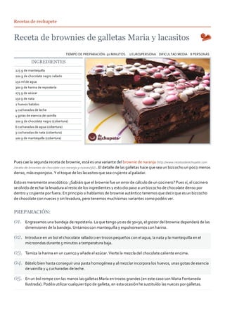 Recetas de rechupete




                                   TIEMPO DE PREPARACIÓN: 50 MINUTOS. 1 EURO/PERSONA DIFICULTAD MEDIA 8 PERSONAS

           INGREDIENTES
225 g de mantequilla
200 g de chocolate negro rallado
150 ml de agua
300 g de harina de repostería
275 g de azúcar
150 g de nata
2 huevos batidos
4 cucharadas de leche
4 gotas de esencia de vainilla
200 g de chocolate negro (cobertura)
6 cucharadas de agua (cobertura)
3 cucharadas de nata (cobertura)
100 g de mantequilla (cobertura)




Pues cae la segunda receta de brownie, está es una variante del brownie de naranja (http://www.recetasderechupete.com
/receta‐de‐brownies‐de‐chocolate‐con‐naranja‐y‐nueces/36/) . El detalle de las galletas hace que sea un bizcocho un poco menos
denso, más esponjoso. Y el toque de los lacasitos que sea crujiente al paladar.

Esto es meramente anecdótico: ¿Sabiáis que el brownie fue un error de cálculo de un cocinero? Pues sí, el cocinero
se olvido de echar la levadura al resto de los ingredientes y esto dio paso a un bizcocho de chocolate denso por
dentro y crujiente por fuera. En principio si hablamos de brownie auténtico tenemos que decir que es un bizcocho
de chocolate con nueces y sin levadura, pero tenemos muchísimas variantes como podéis ver.


PREPARACIÓN:

       Engrasamos una bandeja de repostería. La que tengo yo es de 30×30, el grosor del brownie dependerá de las
       dimensiones de la bandeja. Untamos con mantequilla y espolvoreamos con harina.

       Introduce en un bol el chocolate rallado o en trozos pequeños con el agua, la nata y la mantequilla en el
       microondas durante 5 minutos a temperatura baja.

       Tamiza la harina en un cuenco y añade el azúcar. Vierte la mezcla del chocolate caliente encima.

       Bátelo bien hasta conseguir una pasta homogénea y al mezclar incorpora los huevos, unas gotas de esencia
       de vainilla y 4 cucharadas de leche.

       En un bol rompe con las manos las galletas María en trozos grandes (en este caso son Maria Fontaneda
       Ilustrada). Podéis utilizar cualquier tipo de galleta, en esta ocasión he sustituído las nueces por galletas.
 