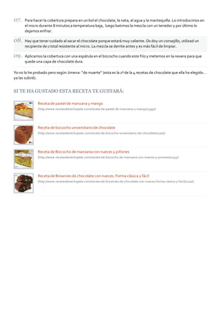 Para hacer la cobertura prepara en un bol el chocolate, la nata, el agua y la mantequilla. Lo introducimos en
      el micro durante 8 minutos a temperatura baja, luego batimos la mezcla con un tenedor y por último lo
      dejamos enfriar.

      Hay que tener cuidado al sacar el chocolate porque estará muy caliente. Os doy un consejillo, utilizad un
      recipiente de cristal resistente al micro. La mezcla se derrite antes y es más fácil de limpiar.

      Aplicamos la cobertura con una espátula en el bizcocho cuando este frío y metemos en la nevera para que
      quede una capa de chocolate dura.

Yo no lo he probado pero según Jimena: “de muerte” (esta es la 1ª de la 4 recetas de chocolate que ella ha elegido…
ya las subiré).


SI TE HA GUSTADO ESTA RECETA TE GUSTARÁ:

              Receta de pastel de manzana y mango
              (http://www.recetasderechupete.com/receta‐de‐pastel‐de‐manzana‐y‐mango/1395/)




              Receta de bizcocho universitario de chocolate
              (http://www.recetasderechupete.com/receta‐de‐bizcocho‐universitario‐de‐chocolate/1100/)




              Receta de Bizcocho de manzana con nueces y piñones
              (http://www.recetasderechupete.com/receta‐de‐bizcocho‐de‐manzana‐con‐nueces‐y‐pinones/1254/)




              Receta de Brownies de chocolate con nueces. Forma clásica y fácil
              (http://www.recetasderechupete.com/receta‐de‐brownies‐de‐chocolate‐con‐nueces‐forma‐clasica‐y‐facil/1220/)
 