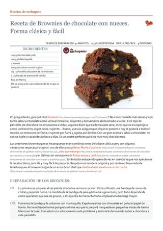 Recetas de rechupete




                                  TIEMPO DE PREPARACIÓN: 50 MINUTOS. 0,40 EURO/PERSONA DIFICULTAD FÁCIL 9 PERSONAS

           INGREDIENTES
200 g de chocolate 70%
100 g de Mantequilla
4 huevos
100 g de azúcar normal o glass.
1/2 cucharadita de postre de bicarbonato.
1 cucharada de esencia de vainilla
80 g de Harina
De 50 a 100 g de nueces (depende de lo que os
gusten)




Os preguntaréis ¿por qué otro brownie (http://www.recetasderechupete.com/?s=brownie) ? No conozco nada más denso y con
tanto sabor a chocolate como un buen brownie, crujiente y densamente abizcochado a la vez. Este tipo de
pastelillo de chocolate no entusiasma a todos, algunos dicen que es demasiado seco, otros que no es esponjoso
como un bizcocho, o que no es crujiente… Bueno, pues os aseguro que el que os presento hoy le gustará a todo el
mundo, su textura es perfecta, crujiente por fuera y jugoso por dentro. Con un gran aroma y sabor a chocolate, mi
cocina huele a cacao desde hace 2 días. Es un postre perfecto para los muy muy chocolateros.

Los anteriores brownies que os he propuesto eran combinaciones de la base clásica pero con algunas
variaciones respecto al original: uno de ellos con galletas María y lacasitos (http://www.recetasderechupete.com/receta‐
de‐brownies‐de‐galletas‐maria‐y‐lacasitos/125/) , otro con naranja (http://www.recetasderechupete.com/receta‐de‐brownies‐de‐chocolate‐
con‐naranja‐y‐nueces/36/) y el último con variaciones de frutos secos y café (http://www.recetasderechupete.com/receta‐
de‐brownies‐de‐chocolate‐con‐nueces‐y‐avellanas/290/) . Están todos estupendos pero de vez en cuando lo que nos apetece es
la receta clásica, sencilla y muy fácil de preparar. Respetamos la receta original y por tanto no lleva nada de
levadura pues el brownie surgió de un error de un chef que olvidó añadir levadura a un bizcocho
(http://www.recetasderechupete.com/receta‐de‐brownies‐de‐galletas‐maria‐y‐lacasitos/125/) .



PREPARACIÓN DE LOS BROWNIES:

       Lo primero es preparar el recipiente donde los vamos a cocinar. Yo he utilizado una bandeja de 20×20 de
       cristal y papel de horno. La medida de la bandeja da para 9 brownies generosos, pero todo depende de
       como queramos que sea de grueso, si los queréis de menor tamaño emplead una bandeja mayor.

       Forramos la bandeja y la untamos con mantequilla. Espolvoreamos con chocolate en polvo el papel de
       horno. No he utilizado harina porque la última vez que lo preparé me quedaron pequeñas motas de harina
       blanca en la base. Con este truco solucionamos este problema y encima le damos más sabor a chocolate a
       este pastelillo.
 