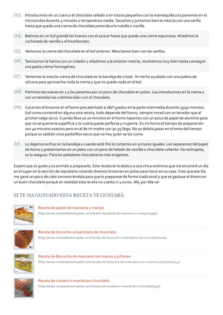 Introducimos en un cuenco el chocolate rallado o en trozos pequeños con la mantequilla y lo ponemos en el
      microondas durante 4 minutos a temperatura media. Sacamos y juntamos bien la mezcla con una varilla
      hasta que quede una crema de chocolate parecida a la nutella o nocilla.

      Batimos en un bol grande los huevos con el azúcar hasta que quede una crema espumosa. Añadimos la
      cucharada de vainilla y el bicarbonato.

      Vertemos la crema del chocolate en el bol anterior. Mezclamos bien con las varillas.

      Tamizamos la harina con un colador y añadimos a la anterior mezcla, revolvemos muy bien hasta conseguir
      una pasta crema homogénea.

      Vertemos la mezcla‐crema de chocolate en la bandeja de cristal. Yo me he ayudado con una paleta de
      silicona para aprovechar toda la crema y que no quede nada en el bol.

      Partimos las nueces en 2 y las pasamos por un poco de chocolate en polvo. Las introducimos en la crema y
      con un tenedor las cubrimos bien con el chocolate.

      Cocemos el brownie en el horno precalentado a 180º grados en la parte intermedia durante 35/40 minutos
      (tal como comenté en alguna otra receta, todo depende del horno, siempre mirad con un tenedor que al
      pinchar salga seco). Cuando lleve ya 20 minutos en el horno tapamos con un poco de papel de aluminio para
      que no se queme la superﬁcie y la costra quede perfecta y crujiente. En mi horno el tiempo de preparación
      son 40 minutos exactos pero en el de mi madre con 30‐35 llega. No os debéis pasar en el tema del tiempo
      porque os saldrán unos pastelillos secos que no hay quien se los coma.

      Lo dejamos enfriar en la bandeja y cuando esté frío lo cortamos en 9 trozos iguales. Los separamos del papel
      de horno y presentamos en un plato con un poco de helado de vainilla o chocolate caliente. De rechupete,
      os lo aseguro. Para los paladares chocolateros más exigentes.

Espero que os guste y os animéis a prepararlo. Esta receta se la dedico a una chica anónima que me encontré un día
en el super en la sección de repostería mirando diversos brownies en polvo para hacer en su casa. Creo que ese día
me gané un poco de cielo convenciéndola para que lo preparase de forma tradicional y que se gastase el dinero en
un buen chocolate porque en realidad esta receta no cuesta ni 4 euros. Ale, por ella va!


SI TE HA GUSTADO ESTA RECETA TE GUSTARÁ:

              Receta de pastel de manzana y mango
              (http://www.recetasderechupete.com/receta‐de‐pastel‐de‐manzana‐y‐mango/1395/)




              Receta de bizcocho universitario de chocolate
              (http://www.recetasderechupete.com/receta‐de‐bizcocho‐universitario‐de‐chocolate/1100/)




              Receta de Bizcocho de manzana con nueces y piñones
              (http://www.recetasderechupete.com/receta‐de‐bizcocho‐de‐manzana‐con‐nueces‐y‐pinones/1254/)




              Receta de coulant o muerte por chocolate
              (http://www.recetasderechupete.com/receta‐de‐coulant‐o‐muerte‐por‐chocolate/932/)
 