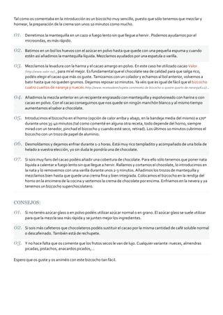 Tal como os comentaba en la introducción es un bizcocho muy sencillo, puesto que sólo tenemos que mezclar y
hornear, la preparación de la crema son unos 10 minutos como mucho.

      Derretimos la mantequilla en un cazo a fuego lento sin que llegue a hervir . Podemos ayudarnos por el
      microondas, es más rápido.

      Batimos en un bol los huevos con el azúcar en polvo hasta que quede con una pequeña espuma y cuando
      estén así añadimos la mantequilla líquida. Mezclamos ayudados por una espatula o varilla.

      Mezclamos la levadura con la harina y el cacao amargo en polvo. En este caso he utilizado cacao Valor
      (http://www.valor.es/) , para mí el mejor. Es fundamental que el chocolate sea de calidad para que salga rico,
      podéis elegir el cacao que más os guste. Tamizamos con un colador y echamos al bol anterior, volvemos a
      batir hasta que no queden grumos. Dejamos reposar 10 minutos. Ya véis que es igual de fácil que el bizcocho
      cuatro cuartos de naranja y nueces (http://www.recetasderechupete.com/receta‐de‐bizcocho‐o‐quatre‐quarts‐de‐naranja/622/) .

      Añadimos la mezcla anterior en un recipiente engrasado con mantequilla y espolvoreado con harina o con
      cacao en polvo. Con el cacao conseguimos que nos quede sin ningún manchón blanco y al mismo tiempo
      aumentamos el sabor a chocolate.

      Introducimos el bizcocho en el horno (opción de calor arriba y abajo, en la bandeja media del mismo) a 170º
      durante unos 35‐40 minutos (tal como comenté en alguna otra receta, todo depende del horno, siempre
      mirad con un tenedor, pinchad el bizcocho y cuando esté seco, retirad). Los últimos 10 minutos cubrimos el
      bizcocho con un trozo de papel de aluminio.

      Desmoldamos y dejamos enfriar durante 1‐2 horas. Está muy rico templadito y acompañado de una bola de
      helado a vuestra elección, yo sin duda le pondría una de chocolate.

      Si sois muy fans del cacao podéis añadir una cobertura de chocolate. Para ello sólo tenemos que poner nata
      líquida a calentar a fuego lento sin que llegue a hervir. Rallamos y cortamos el chocolate, lo introducimos en
      la nata y lo removemos con una varilla durante unos 2‐3 minutos. Añadimos los trozos de mantequilla y
      mezclamos bien hasta que quede una crema ﬁna y bien integrada. Colocamos el bizcocho en la rendija del
      horno en la encimera de la cocina y vertemos la crema de chocolate por encima. Enfriamos en la nevera y ya
      tenemos un bizcocho superchocolatero.



CONSEJOS:

      Si no tenéis azúcar glass o en polvo podéis utilizar azúcar normal o en grano. El azúcar glass se suele utilizar
      para que la mezcla sea más rápida y se junten mejor los ingredientes.

      Si sois más cafeteros que chocolateros podéis sustituir el cacao por la misma cantidad de café soluble normal
      o descafeinado. También está de rechupete.

      Y no hace falta que os comente que los frutos secos le van de lujo. Cualquier variante: nueces, almendras
      picadas, pistachos, anacardos picados,…

Espero que os guste y os animéis con este bizcocho tan fácil.
 