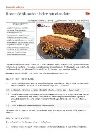 Recetas de rechupete




                                     TIEMPO DE PREPARACIÓN: 90 MINUTOS. 1,5 EURO/PERSONA DIFICULTAD ALTA 8 PERSONAS

           INGREDIENTES
400 g de harina (200 por bizcocho)
4 cucharadas de cacao en polvo
6 huevos (3 por bizcocho)
1 sobre de levadura (1/2 por bizcocho)
350 g de azúcar (175 por bizcocho)
200 g de mantequilla (bizcocho de chocolate)
30 ml de aceite de oliva (bizcocho de yogurt)
1 Yogurt natural (bizcocho de yogurt)
200 g de chocolate negro (cobertura)
6 cucharadas de agua (cobertura)
3 cucharadas de nata (cobertura)
100 g de mantequilla (cobertura)




¡Al rico bizcocho! Voy a subir los 2 postres que he hecho este ﬁn de semana. El de ayer es un experimento que creo
no ha resultado mal. Pensé: ¿Por qué no hacer 2 bizcochos? Uno de chocolate, otro de yogurt y luego juntarlos. La
combinación de los 2 bizcochos acabó con una cobertura de chocolate y unas almendras molidas.

Voy a explicar como hacer los 2 tipos de bizcocho. Así que os doy dos recetas por una.


BIZCOCHO DE CHOCOLATE:

       En un bol grande juntamos la harina, un sobre de levadura, los 3 huevos, el cacao, el azúcar y la mantequilla.
       Y batimos todo hasta que quede una mezcla cremosa sin grumos. Sí, así de fácil.

       El orden de los ingrediente no fastidia el bizcocho, echadlos como más rabia os dé, dará igual.

       En una fuente previamente engrasada con mantequilla y espolvoreada con un poquito de harina echamos la
       mezcla. La introducimos en el horno a 180º durante una media hora (tal como comenté en alguna otra
       receta, todo depende del horno, siempre mirar con un tenedor, pinchar el bizcocho y cuando este seco,
       retirar).

       Cuando esté hecho lo retiramos del horno y dejamos enfriar.

En mi caso como no tengo muchas fuentes (tendré que ir a IKEA a proveerme) usé la misma fuente para el otro
bizcocho.


BIZCOCHO DE YOGURT:
Este es el típico bizcocho rápido, sencillo y muy fácil de hacer.

       Tomamos el vasito del yogurt como medida para calcular la cantidad a usar de los distintos ingredientes.
 