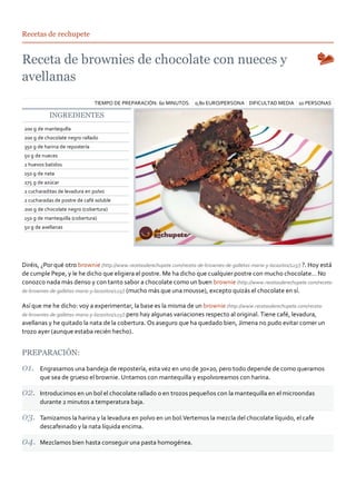 Recetas de rechupete




                                TIEMPO DE PREPARACIÓN: 60 MINUTOS. 0,80 EURO/PERSONA DIFICULTAD MEDIA 10 PERSONAS

           INGREDIENTES
200 g de mantequilla
200 g de chocolate negro rallado
350 g de harina de repostería
50 g de nueces
2 huevos batidos
150 g de nata
275 g de azúcar
2 cucharaditas de levadura en polvo
2 cucharadas de postre de café soluble
200 g de chocolate negro (cobertura)
150 g de mantequilla (cobertura)
50 g de avellanas




Diréis, ¿Por qué otro brownie (http://www.recetasderechupete.com/receta‐de‐brownies‐de‐galletas‐maria‐y‐lacasitos/125/) ?. Hoy está
de cumple Pepe, y le he dicho que eligiera el postre. Me ha dicho que cualquier postre con mucho chocolate… No
conozco nada más denso y con tanto sabor a chocolate como un buen brownie (http://www.recetasderechupete.com/receta‐
de‐brownies‐de‐galletas‐maria‐y‐lacasitos/125/) (mucho más que una mousse), excepto quizás el chocolate en sí.

Así que me he dicho: voy a experimentar, la base es la misma de un brownie (http://www.recetasderechupete.com/receta‐
de‐brownies‐de‐galletas‐maria‐y‐lacasitos/125/) pero hay algunas variaciones respecto al original. Tiene café, levadura,
avellanas y he quitado la nata de la cobertura. Os aseguro que ha quedado bien, Jimena no pudo evitar comer un
trozo ayer (aunque estaba recién hecho).


PREPARACIÓN:

       Engrasamos una bandeja de repostería, esta vez en uno de 30×20, pero todo depende de como queramos
       que sea de grueso el brownie. Untamos con mantequilla y espolvoreamos con harina.

       Introducimos en un bol el chocolate rallado o en trozos pequeños con la mantequilla en el microondas
       durante 2 minutos a temperatura baja.

       Tamizamos la harina y la levadura en polvo en un bol.Vertemos la mezcla del chocolate líquido, el cafe
       descafeinado y la nata líquida encima.

       Mezclamos bien hasta conseguir una pasta homogénea.
 