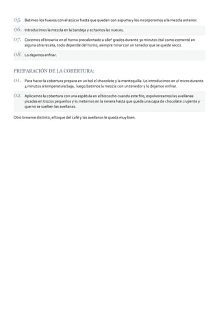 Batimos los huevos con el azúcar hasta que queden con espuma y los incorporamos a la mezcla anterior.

      Introducimos la mezcla en la bandeja y echamos las nueces.

      Cocemos el brownie en el horno precalentado a 180º grados durante 30 minutos (tal como comenté en
      alguna otra receta, todo depende del horno, siempre mirar con un tenedor que se quede seco).

      Lo dejamos enfriar.



PREPARACIÓN DE LA COBERTURA:

      Para hacer la cobertura prepara en un bol el chocolate y la mantequilla. Lo introducimos en el micro durante
      4 minutos a temperatura baja, luego batimos la mezcla con un tenedor y lo dejamos enfriar.

      Aplicamos la cobertura con una espátula en el bizcocho cuando este frío, espolvoreamos las avellanas
      picadas en trozos pequeños y lo metemos en la nevera hasta que quede una capa de chocolate crujiente y
      que no se suelten las avellanas.

Otro brownie distinto, el toque del café y las avellanas le queda muy bien.
 