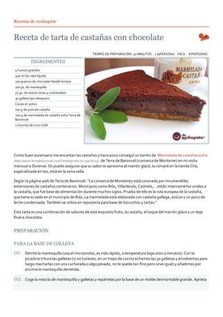 Recetas de rechupete




                                                TIEMPO DE PREPARACIÓN: 40 MINUTOS 2 €/PERSONA FÁCIL 8 PERSONAS

           INGREDIENTES
4 huevos grandes
400 ml de nata líquida
100 gramos de chocolate Nestlé fondue
100 gs. de mantequilla.
75 gs. de azúcar (unas 4 cucharadas).
30 galleta tipo desayuno.
Cacao en polvo
100 g de pure de castaña
200 g de mermelada de castaña extra Terra de
Baronceli
1 chorrito de Licor Café




Como buen ourensano me encantan las castañas y hace poco conseguí un tarrito de Mermelada de castañas extra
(http://www.terradebaronceli.com/Tienda/productos.asp?id=14) de Terra de Baronceli (comarca de Monterrei) en mi visita
mensual a Ourense. Os puedo asegurar que su sabor se aproxima al marrón glacé, la compré en la tienda Chá,
especializada en tes, está en la zona vella.

Según la página web de Terra de Baronceli: “La comarca de Monterrey está coronada por innumerables
extensiones de castaños centenarios. Municipios como Riós, Villardevós, Castrelo,… están internamente unidos a
la castaña, que fue base de alimentación durante muchos siglos. Prueba de ello es la ruta europea de la castaña,
que tiene su sede en el municipio de Riós. La mermelada está elaborada con castaña gallega, azúcar y un poco de
leche condensada. También se utiliza en repostería para base de bizcochos y tartas.”

Esta tarta es una combinación de sabores de este exquisito fruto, la castaña, el toque del marrón glace y un deje
ﬁnal a chocolate.


PREPARACIÓN

PARA LA BASE DE GALLETA

       Derrite la mantequilla (usa el microondas, es más rápido, a temperatura baja unos 2 minutos). Con la
       picadora tritura las galletas (si no tuvieses, en un trapo de cocina echamos las 30 galletas y envolvemos para
       luego macharlas con una cucharada o algo pesado, no te queda tan ﬁno pero sirve igual) y añadimos por
       encima la mantequilla derretida.

       Coge la mezcla de mantequilla y galletas y repártelas por la base de un molde desmontable grande. Aprieta
 
