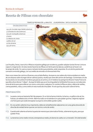 Recetas de rechupete




                                   TIEMPO DE PREPARACIÓN: 40 MINUTOS. 1 EURO/PERSONA DIFICULTAD MEDIA 6 PERSONAS

            INGREDIENTES
150 g de chocolate negro Nestlé (cobertura)
3 cucharadas de nata (cobertura)
100 g de mantequilla (cobertura)
3 huevos
La ralladura de 1 limón
1 pellizco de sal
1/2 litro de leche
150 g de harina




Los frixuelos, freixó, marrucho o ﬁlloas es el postre gallego por excelencia, pueden adoptar tantas formar como es
capaz tu imaginación. En esta receta hacemos las ﬁlloas con leche pero las típicas y auténticas se hacen con
la sangre de cerdo. Sí, suena un poco mal pero tenéis que probarlas, están exquisitas. Es uno de los postres del
carnaval o entroido gallego, con sus orellas de entroido o la famosa leite frita.

Hace unos meses iba camino a Ourense y escuchaba Radio3. Aunque es una cadena de música estaban en medio
de una disputa sobre el origen de tan sabroso postre, resulta que viene del camino de Santiago. Comentaba uno de
los locutores (no recuerdo el nombre) que gracias al camino, en el medievo los peregrinos llevaron hasta Francia lo
que ellos ahora llaman “crêpes”. Aunque he leído que ya en la antiguedad en la Bretaña francesa se cocinaba esta
torta de leche pero para rellenar con carne u otro pisto cualquiera. En cambio la ﬁlloa es dulce, rellena de natillas,
crema pastelera, nata y como veréis en esta receta de chocolate. Ya veis que hay discusión sobre el tema.


PREPARACIÓN:

       La pasta‐crema es bastante fácil de preparar. En un bol echamos la leche, la harina, un pellizco de sal, los
       huevos y la ralladura de un limón. Batimos todo con la batidora sin que queden grumos. Dejamos reposar
       una hora para que acabe de espesar aunque la crema debe quedar suelta.

       En una sartén caliente (muy importante, debe ser antiadherente) salpicamos con unas gotas de aceite de
       oliva (las de verdad tienen que ser con tocino o unto de cerdo).

       Cuando esté caliente echamos la pasta de manera que cubra todo el fondo, solamente la justa, para que
       queden ﬁnas.

       La tenemos como medio minuto a temperatura media y le damos la vuelta con un tenedor. Si lo del tenedor
 