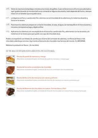 Vierte la mezcla en la bandeja e introduce los trozos de galleta. Cuece el brownie en el horno precalentado a
      190º grados durante 20 minutos (tal como comenté en alguna otra receta, todo depende del horno, siempre
      mirar con un tenedor que se quede seco).

      Lo dejamos enfriar y cuando este frío cubrimos con el chocolate de la cobertura y lo metemos durante 3
      horas en la nevera.

      Para hacer la cobertura prepara en un bol el chocolate, la nata, el agua y la mantequilla en el micro durante 5
      minutos a temperatura baja y déjalo enfriar.

      Aplicamos la cobertura con una espátula en el bizcocho cuando este frío, adornamos con los lacasitos y lo
      metemos en la nevera para que quede una capa de chocolate dura.

Podeis acompañarlo con helado de vainilla (por el tema del contraste de sabores), conﬁtura de fresa o más
chocolate caliente por encima. Aquí tenéis el bizcocho de chocolate más famoso del mundo: EL BROWNIE.

Mañana lo probarán en Nurun. ¡Ya me diréis!


SI TE HA GUSTADO ESTA RECETA TE GUSTARÁ:

              Receta de pastel de manzana y mango
              (http://www.recetasderechupete.com/receta‐de‐pastel‐de‐manzana‐y‐mango/1395/)




              Receta de bizcocho universitario de chocolate
              (http://www.recetasderechupete.com/receta‐de‐bizcocho‐universitario‐de‐chocolate/1100/)




              Receta de Bizcocho de manzana con nueces y piñones
              (http://www.recetasderechupete.com/receta‐de‐bizcocho‐de‐manzana‐con‐nueces‐y‐pinones/1254/)




              Receta de Brownies de chocolate con nueces. Forma clásica y fácil
              (http://www.recetasderechupete.com/receta‐de‐brownies‐de‐chocolate‐con‐nueces‐forma‐clasica‐y‐facil/1220/)
 