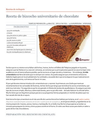 Recetas de rechupete




                                    TIEMPO DE PREPARACIÓN: 45 MINUTOS DIFICULTAD FÁCIL 0,3 EURO/PERSONA 8 PERSONAS

           INGREDIENTES
250 g de mantequilla
5 huevos
250 g de azúcar en polvo o glass
250 g de harina
50 g de cacao en polvo
1 sobre de levadura Royal
150 g de chocolate 70% (para la
cobertura)
200 ml de nata líquida (para la cobertura)
60 g de mantequilla (para la cobertura)




Se dice que en su nevera nunca faltan salchichas, huevos, leche o el folleto del Telepizza pegado en la puerta,
aseguran que las ﬁestas en su casa son rutinarias, se rumorea que su principal preocupación es sacar la mejor nota
académica con el menor esfuerzo posible, que la cocina es un lugar secreto y misterioso… Sin embargo, la vida
universitaria está llena de bulos que no siempre son ciertos. Os puedo asegurar que universitarios anticocina
haberlos haylos pero en la actualidad esto ha cambiado y se puede decir que es la etapa en la que maduramos en
esto de la gastronomía, o al menos así fue en mi caso.

El por qué de esta intensa introducción universitaria son 2 razones: la primera es una charla que mantuve
recientemente en los carnavales de Ourense, me han dicho que tengo que reivindicar la cocina universitaria, que
está muy mal vista. Y la segunda es que he recuperado mi libreta de recetas de aquella época. Os aseguro que este
tipo de cocina es simple, efectiva y sobre todo barata, pero no por ello mala… de todo habrá en la viña del señor.
Mucho tiene que ver Arguiñano porque gracias a sus programas hemos preparado un montón de platos que nos
han sacado de más de un apuro.

Este bizcocho tipo universitario es el más sencillo de cuantos bizcochos habitan por la tierra, es el cuatro cuartos
(http://www.recetasderechupete.com/receta‐de‐bizcocho‐o‐quatre‐quarts‐de‐naranja/622/) , en el que se utilizan 4 ingredientes en la
misma proporción: huevos, azúcar, harina y mantequilla. Es un bollo muy fácil en el que apenas se tardan 10
minutos para preparar la crema y otros 40 para cocerlo en el horno. En este caso lleva cacao para darle un sabor a
gusto de los más chocolateros.


PREPARACIÓN DEL BIZCOCHO DE CHOCOLATE:
 
