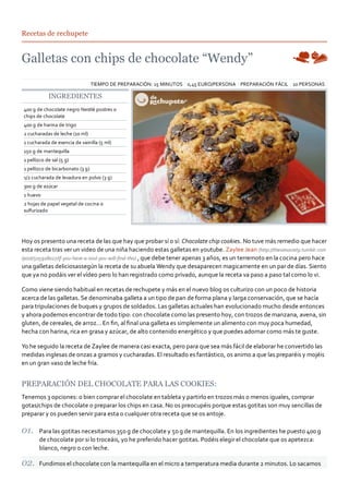 Recetas de rechupete




                                  TIEMPO DE PREPARACIÓN: 15 MINUTOS 0,45 EURO/PERSONA PREPARACIÓN FÁCIL 10 PERSONAS

            INGREDIENTES
400 g de chocolate negro Nestlé postres o
chips de chocolate
400 g de harina de trigo
2 cucharadas de leche (10 ml)
1 cucharada de esencia de vainilla (5 ml)
150 g de mantequilla
1 pellizco de sal (5 g)
1 pellizco de bicarbonato (3 g)
1/2 cucharada de levadura en polvo (3 g)
300 g de azúcar
1 huevo
2 hojas de papel vegetal de cocina o
sulfurizado




Hoy os presento una receta de las que hay que probar sí o sí: Chocolate chip cookies. No tuve más remedio que hacer
esta receta tras ver un video de una niña haciendo estas galletas en youtube. Zaylee Jean (http://theviesociety.tumblr.com
/post/505918027/if‐you‐have‐a‐soul‐you‐will‐find‐this) , que debe tener apenas 3 años, es un terremoto en la cocina pero hace
una galletas deliciosassegún la receta de su abuela Wendy que desaparecen magicamente en un par de días. Siento
que ya no podáis ver el vídeo pero lo han registrado como privado, aunque la receta va paso a paso tal como lo vi.

Como viene siendo habitual en recetas de rechupete y más en el nuevo blog os culturizo con un poco de historia
acerca de las galletas. Se denominaba galleta a un tipo de pan de forma plana y larga conservación, que se hacía
para tripulaciones de buques y grupos de soldados. Las galletas actuales han evolucionado mucho desde entonces
y ahora podemos encontrar de todo tipo: con chocolate como las presento hoy, con trozos de manzana, avena, sin
gluten, de cereales, de arroz… En ﬁn, al ﬁnal una galleta es simplemente un alimento con muy poca humedad,
hecha con harina, rica en grasa y azúcar, de alto contenido energético y que puedes adornar como más te guste.

Yo he seguido la receta de Zaylee de manera casi exacta, pero para que sea más fácil de elaborar he convertido las
medidas inglesas de onzas a gramos y cucharadas. El resultado es fantástico, os animo a que las preparéis y mojéis
en un gran vaso de leche fría.


PREPARACIÓN DEL CHOCOLATE PARA LAS COOKIES:
Tenemos 3 opciones: o bien comprar el chocolate en tableta y partirlo en trozos más o menos iguales, comprar
gotas/chips de chocolate o preparar los chips en casa. No os preocupéis porque estas gotitas son muy sencillas de
preparar y os pueden servir para esta o cualquier otra receta que se os antoje.

       Para las gotitas necesitamos 350 g de chocolate y 50 g de mantequilla. En los ingredientes he puesto 400 g
       de chocolate por si lo troceáis, yo he preferido hacer gotitas. Podéis elegir el chocolate que os apetezca:
       blanco, negro o con leche.

       Fundimos el chocolate con la mantequilla en el micro a temperatura media durante 2 minutos. Lo sacamos
 