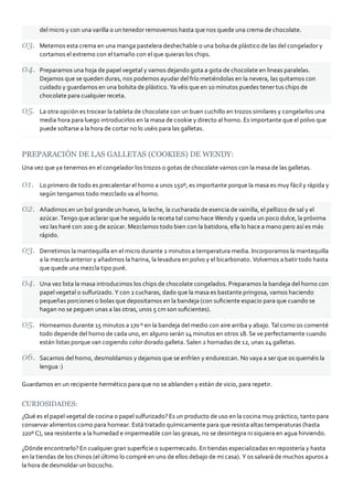 del micro y con una varilla o un tenedor removemos hasta que nos quede una crema de chocolate.

      Metemos esta crema en una manga pastelera deshechable o una bolsa de plástico de las del congelador y
      cortamos el extremo con el tamaño con el que quieras los chips.

      Preparamos una hoja de papel vegetal y vamos dejando gota a gota de chocolate en lineas paralelas.
      Dejamos que se queden duras, nos podemos ayudar del frío metiéndolas en la nevera, las quitamos con
      cuidado y guardamos en una bolsita de plástico. Ya véis que en 10 minutos puedes tener tus chips de
      chocolate para cualquier receta.

      La otra opción es trocear la tableta de chocolate con un buen cuchillo en trozos similares y congelarlos una
      media hora para luego introducirlos en la masa de cookie y directo al horno. Es importante que el polvo que
      puede soltarse a la hora de cortar no lo uséis para las galletas.



PREPARACIÓN DE LAS GALLETAS (COOKIES) DE WENDY:
Una vez que ya tenemos en el congelador los trozos o gotas de chocolate vamos con la masa de las galletas.

      Lo primero de todo es precalentar el horno a unos 150º, es importante porque la masa es muy fácil y rápida y
      según tengamos todo mezclado va al horno.

      Añadimos en un bol grande un huevo, la leche, la cucharada de esencia de vainilla, el pellizco de sal y el
      azúcar. Tengo que aclarar que he seguido la receta tal como hace Wendy y queda un poco dulce, la próxima
      vez las haré con 200 g de azúcar. Mezclamos todo bien con la batidora, ella lo hace a mano pero así es más
      rápido.

      Derretimos la mantequilla en el micro durante 2 minutos a temperatura media. Incorporamos la mantequilla
      a la mezcla anterior y añadimos la harina, la levadura en polvo y el bicarbonato. Volvemos a batir todo hasta
      que quede una mezcla tipo puré.

      Una vez lista la masa introducimos los chips de chocolate congelados. Preparamos la bandeja del horno con
      papel vegetal o sulfurizado. Y con 2 cucharas, dado que la masa es bastante pringosa, vamos haciendo
      pequeñas porciones o bolas que depositamos en la bandeja (con suﬁciente espacio para que cuando se
      hagan no se peguen unas a las otras, unos 5 cm son suﬁcientes).

      Horneamos durante 15 minutos a 170 º en la bandeja del medio con aire arriba y abajo. Tal como os comenté
      todo depende del horno de cada uno, en alguno serán 14 minutos en otros 18. Se ve perfectamente cuando
      están listas porque van cogiendo color dorado galleta. Salen 2 hornadas de 12, unas 24 galletas.

      Sacamos del horno, desmoldamos y dejamos que se enfríen y endurezcan. No vaya a ser que os queméis la
      lengua :)

Guardamos en un recipiente hermético para que no se ablanden y están de vicio, para repetir.


CURIOSIDADES:
¿Qué es el papel vegetal de cocina o papel sulfurizado? Es un producto de uso en la cocina muy práctico, tanto para
conservar alimentos como para hornear. Está tratado químicamente para que resista altas temperaturas (hasta
220º C), sea resistente a la humedad e impermeable con las grasas, no se desintegra ni siquiera en agua hirviendo.

¿Dónde encontrarlo? En cualquier gran superﬁcie o supermecado. En tiendas especializadas en repostería y hasta
en la tiendas de los chinos (el último lo compré en uno de ellos debajo de mi casa). Y os salvará de muchos apuros a
la hora de desmoldar un bizcocho.
 
