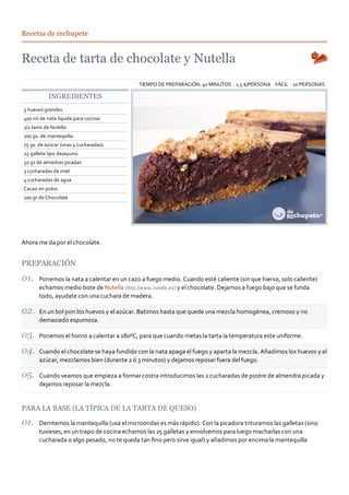 Recetas de rechupete




                                            TIEMPO DE PREPARACIÓN: 40 MINUTOS 1,5 €/PERSONA FÁCIL 10 PERSONAS

           INGREDIENTES
5 huevos grandes
400 ml de nata líquida para cocinar
1/2 tarro de Nutella
100 gs. de mantequilla.
75 gs. de azúcar (unas 4 cucharadas).
25 galleta tipo desayuno.
50 gs de almedras picadas
3 cucharadas de miel
4 cucharadas de agua
Cacao en polvo
100 gr de Chocolate




Ahora me da por el chocolate.


PREPARACIÓN
       Ponemos la nata a calentar en un cazo a fuego medio. Cuando esté caliente (sin que hierva, solo caliente)
       echamos medio bote de Nutella (http://www.nutella.es/) y el chocolate. Dejamos a fuego bajo que se funda
       todo, ayudate con una cuchara de madera.

       En un bol pon los huevos y el azúcar. Batimos hasta que quede una mezcla homogénea, cremoso y no
       demasiado espumosa.

       Ponemos el horno a calentar a 180ºC, para que cuando metas la tarta la temperatura este uniforme.

       Cuando el chocolate se haya fundido con la nata apaga el fuego y aparta la mezcla. Añadimos los huevos y el
       azúcar, mezclamos bien (durante 2 ó 3 minutos) y dejamos reposar fuera del fuego.

       Cuando veamos que empieza a formar costra introducimos las 2 cucharadas de postre de almendra picada y
       dejamos reposar la mezcla.


PARA LA BASE (LA TÍPICA DE LA TARTA DE QUESO)

       Derritemos la mantequilla (usa el microondas es más rápido). Con la picadora trituramos las galletas (sino
       tuvieses, en un trapo de cocina echamos las 25 galletas y envolvemos para luego macharlas con una
       cucharada o algo pesado, no te queda tan ﬁno pero sirve igual) y añadimos por encima la mantequilla
 