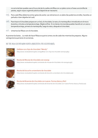 no se te da bien puedes usar el truco de dar la vuelta a la ﬁlloa con un plato como si fuese una tortilla de
patata, según vayas cogiendo práctica dejará de ser necesario.
Para cada ﬁlloa debemos echar gotas de aceite. Las retiramos en un plato (las podemos enrollar, hacerlas un
pañuelo o bien dejarlas tal cual).
Para hacer el chocolate prepara en un bol, el chocolate, la nata y la mantequilla e introdúcelo en el micro
durante 5 minutos a temperatura baja. Déjalo enfriar. Si no tienes microondas puedes hacerlo en un cazo a
temperatura baja, primero la mantequilla, luego la nata y después el chocolate.
Untamos las ﬁlloas con el chocolate.
A ponerse las botas… Lo malo de hacer ﬁlloas es que te comes una de cada tres mientras las preparas. Alguna
ventaja tenía que tener el cocinero/a.
SI TE HA GUSTADO ESTA RECETA TE GUSTARÁ:
Galletas con chips de chocolate “Wendy”
(http://www.recetasderechupete.com/galletas‐con‐chips‐de‐chocolate‐wendy/1585/)
Receta de Mousse de chocolate a la naranja
(http://www.recetasderechupete.com/receta‐de‐mousse‐de‐chocolate‐a‐la‐naranja/1297/)
Receta de bizcocho universitario de chocolate
(http://www.recetasderechupete.com/receta‐de‐bizcocho‐universitario‐de‐chocolate/1100/)
Receta de Brownies de chocolate con nueces. Forma clásica y fácil
(http://www.recetasderechupete.com/receta‐de‐brownies‐de‐chocolate‐con‐nueces‐forma‐clasica‐y‐facil/1220/)
 