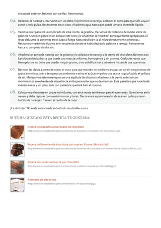 chocolate anterior. Batimos con varillas. Reservamos.
Rallamos la naranja y reservamos en un plato. Exprimimos la naranja, colamos el zumo para que sólo vaya el
zumo y no la pulpa. Reservamos en un vaso. Añadimos agua hasta que quede un vaso entero de líquido.
Vamos con el paso más complicado de esta receta: la gelatina. Vaciamos el contenido de medio sobre de
gelatina neutra en polvo en un bol que esté seco y le añadimos la mitad del zumo que hemos preparado. El
resto del zumo lo ponemos en un cazo al fuego hasta ebullición (o al micro directamente 2 minutos).
Retiramos y vertemos el zumo en el recipiente donde se había dejado la gelatina a remojo. Removemos
hasta su completa disolución.
Añadimos el zumo de naranja con la gelatina y la ralladura de naranja a la crema de chocolate. Batimos con
batidora eléctrica hasta que quede una mezcla uniforme, homogénea y sin grumos. Cualquier receta que
lleve gelatina no tiene que quedar ningún grumo, si no solidiﬁca mal y la textura no será la que queremos.
Batimos las claras a punto de nieve, el truco para que monten sin problema es usar un bol sin ningún resto de
grasa, tener las claras a temperatura ambiente y echar el azúcar en polvo una vez se haya añadido el pellizco
de sal. Manejamos este merengue con una espátula de silicona y añadimos a la crema anterior con
movimientos envolventes de abajo hacia arriba para evitar que se desmonten. Este paso hay que hacerlo de
manera suave y sin prisa, sólo con paciencia quedará bien el mousse.
Colocamos el mousse en copas individuales, con esta receta tendremos para 6‐7 personas. Guardamos en la
nevera y debe reposar como mínimo unas 4 horas. Decoramos espolvoreando el cacao en polvo y con un
trocito de naranja o fresa en el centro de la copa.
¡Y a disfrutar! No suele sobrar nada sobre todo si está Alex cerca.
SI TE HA GUSTADO ESTA RECETA TE GUSTARÁ:
Receta de bizcocho universitario de chocolate
(http://www.recetasderechupete.com/receta‐de‐bizcocho‐universitario‐de‐chocolate/1100/)
Receta de Brownies de chocolate con nueces. Forma clásica y fácil
(http://www.recetasderechupete.com/receta‐de‐brownies‐de‐chocolate‐con‐nueces‐forma‐clasica‐y‐facil/1220/)
Receta de coulant o muerte por chocolate
(http://www.recetasderechupete.com/receta‐de‐coulant‐o‐muerte‐por‐chocolate/932/)
Recetario de bizcochos
(http://www.recetasderechupete.com/recetario‐de‐bizcochos/914/)
 