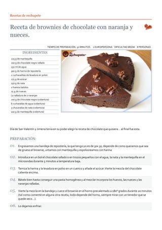 8 PERSONASDIFICULTAD MEDIA1 EURO/PERSONATIEMPO DE PREPARACIÓN: 50 MINUTOS.
Recetas de rechupete
INGREDIENTES
225 g de mantequilla
200 g de chocolate negro rallado
150 ml de agua
300 g de harina de repostería
2 cucharaditas de levadura en polvo
275 g de azúcar
150 g de nata
2 huevos batidos
25 g de nueces
La ralladura de 2 naranjas
200 g de chocolate negro (cobertura)
6 cucharadas de agua (cobertura)
3 chucaradas de nata (cobertura)
100 g de mantequilla (cobertura)
Día de San Valentín y Jimena tenía en su poder elegir la receta de chocolate que quisiera… al ﬁnal fue esta.
PREPARACIÓN:
Engrasamos una bandeja de repostería, la que tengo yo es de 30x 30, depende de como queramos que sea
de grueso el brownie, untamos con mantequilla y espolvoreamos con harina
Introduce en un bol el chocolate rallado o en trozos pequeños con el agua, la nata y la mantequilla en el
microondas durante 5 minutos a temperatura baja.
Tamiza la harina y la levadura en polvo en un cuenco y añade el azúcar.Vierte la mezcla del chocolate
caliente encima.
Bátelo bien hasta conseguir una pasta homogénea y al mezclar incorpora los huevos, las nueces y las
naranjas ralladas.
Vierte la mezcla en la bandeja y cuece el brownie en el horno precalentado a 180º grados durante 20 minutos
(tal como comenté en alguna otra receta, todo depende del horno, siempre mirar con un tenedor que se
quede seco…).
Lo dejamos enfriar.
 