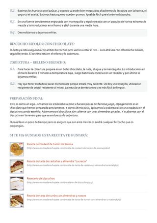 Batimos los huevos con el azúcar, y cuando ya estén bien mezclados añadiremos la levadura con la harina, el
yogurt y el aceite. Batimos hasta que no queden grumos. Igual de fácil que el anterior bizcocho.
En una fuente previamente engrasada con mantequilla y espolvoreada con un poquito de harina echamos la
mezcla y la introducimos en el horno a 180º durante una media hora.
Desmoldamos y dejamos enfriar.
BIZCOCHO BICOLOR CON CHOCOLATE:
El éxito ya está asegurado con ambos bizcochos pero vamos a rizar el rizo… si os atréveis con el bizcocho bicolor,
seguid leyendo. El secreto está en el relleno y la cobertura.
COBERTURA – RELLENO BIZCOCHO:
Para hacer la cobertura prepara en un bol el chocolate, la nata, el agua y la mantequilla. Lo introducimos en
el micro durante 8 minutos a temperatura baja, luego batimos la mezcla con un tenedor y por último lo
dejamos enfriar.
Hay que tener cuidado al sacar el chocolate porque estará muy caliente. Os doy un consejillo, utilizad un
recipiente de cristal resistente al micro. La mezcla se derrite antes y es más fácil de limpiar.
PREPARACIÓN FINAL:
Esto es como un lego. Juntamos los 2 bizcochos como si fuesen piezas del famoso juego, el pegamento es el
chocolate que hemos preparado previamente. Y como último paso, aplicamos la cobertura con una espátula en el
bizcocho cuando este frío. Adornamos el chocolate aún caliente con unas almendras picadas. Y acabamos con el
bizcocho en la nevera para que se endurezca la cobertura.
Quizás lleve un poco de tiempo pero os aseguro que con este master os saldrá cualquier bizcocho que os
propongáis.
SI TE HA GUSTADO ESTA RECETA TE GUSTARÁ:
Receta de Coulant de turrón de Xixona
(http://www.recetasderechupete.com/receta‐de‐coulant‐de‐turron‐de‐xixona/1061/)
Receta de tarta de castañas y almendra “Lucrecia”
(http://www.recetasderechupete.com/receta‐de‐tarta‐de‐castanas‐y‐almendra‐lucrecia/967/)
Recetario de bizcochos
(http://www.recetasderechupete.com/recetario‐de‐bizcochos/914/)
Receta de tarta de turrón con almendras y nueces
(http://www.recetasderechupete.com/receta‐de‐tarta‐de‐turron‐con‐almendras‐y‐nueces/876/)
 
