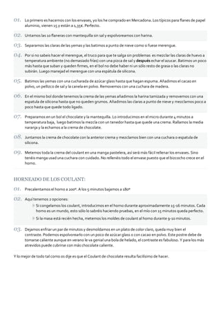 Lo primero es hacernos con los envases, yo los he comprado en Mercadona. Los típicos para ﬂanes de papel
aluminio, vienen 15 y están a 1,35€. Perfecto.
Untamos las 10 ﬂaneras con mantequilla sin sal y espolvoreamos con harina.
Separamos las claras de las yemas y las batimos a punto de nieve como si fuese merengue.
Por si no sabeis hacer el merengue, el truco para que te salga sin problemas es mezclar las claras de huevo a
temperatura ambiente (no demasiado frías) con una pizca de sal y después echar el azucar. Batimos un poco
más hasta que suban y queden ﬁrmes, en el bol no debe haber ni un sólo resto de grasa o las claras no
subirán. Luego manejad el merengue con una espátula de silicona.
Batimos las yemas con una cucharada de azúcar glass hasta que hagan espuma. Añadimos el cacao en
polvo, un pellizco de sal y la canela en polvo. Removemos con una cuchara de madera.
En el mismo bol donde tenemos la crema de las yemas añadimos la harina tamizada y removemos con una
espatula de silicona hasta que no queden grumos. Añadimos las claras a punto de nieve y mezclamos poco a
poco hasta que quede todo ligado.
Preparamos en un bol el chocolate y la mantequilla. Lo introducimos en el micro durante 4 minutos a
temperatura baja, luego batimos la mezcla con un tenedor hasta que quede una crema. Rallamos la media
naranja y la echamos a la crema de chocolate.
Juntamos la crema de chocolate con la anterior crema y mezclamos bien con una cuchara o espatula de
silicona.
Metemos toda la crema del coulant en una manga pastelera, así será más fácil rellenar los envases. Sino
tenéis manga usad una cuchara con cuidado. No rellenéis todo el envase puesto que el bizcocho crece en el
horno.
HORNEADO DE LOS COULANT:
Precalentamos el horno a 200º. A los 5 minutos bajamos a 180º
Aquí tenemos 2 opciones:
Si congelamos los coulant, introducimos en el horno durante aproximadamente 15‐16 minutos. Cada
horno es un mundo, esto sólo lo sabréis haciendo pruebas, en el mío con 15 minutos queda perfecto.
Si la masa está recién hecha, metemos los moldes de coulant al horno durante 9‐10 minutos.
Dejamos enfriar un par de minutos y desmoldamos en un plato de color claro, queda muy bien el
contraste. Podemos espolvorearlo con un poco de azúcar glass o con cacao en polvo. Este postre debe de
tomarse caliente aunque en verano le va genial una bola de helado, el contraste es fabuloso. Y para los más
atrevidos puede cubrirse con más chocolate caliente.
Y lo mejor de todo tal como os dije es que el Coulant de chocolate resulta facilísimo de hacer.
 