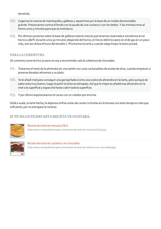 derretida.
Cogemos la mezcla de mantequilla y galletas y repartimos por la base de un molde desmontable
grande. Presionamos contra el fondo con la ayuda de una cuchara o con los dedos. Y las introducimos al
horno unos 5 minutos para que se endurezca.
Por últimos ponemos sobre la base de galletas toda la mezcla que tenemos reservada e introdimos en el
horno a 180ºC durante unos 30 minutos (depende del horno, el mío es eléctrico pero en el de gas en un poco
más, aún así utiliza el truco del tenedor ). Pinchamos la tarta y cuando salga limpio la tarta ya está.
PARA LA COBERTURA
Os comento como la hice yo pero os voy a recomendar solo la cobertura de chocolate.
Tostamos el resto de la almendra en una sartén con unas cucharaditas de aceite de oliva, cuando empiecen a
ponerse doradas retiramos a un plato.
Yo le añadí miel para conseguir una garrapiñada (como una costra de almendra en la tarta, pero aunque de
sabor esta muy bueno, luego al partir la tarta se estropea). Así que lo mejor es añadid esa almendra sin la
miel a la superﬁcie y esparcirla hasta cubrir toda la superﬁcie.
Y por último espolvoreamos el cacao con un colador por encima.
Voilá o vualá, la tarta hecha, la dejamos enfriar antes de comer (2 horitas en la terraza con este tiempo es más que
suﬁciente, por no estropear la nevera).
SI TE HA GUSTADO ESTA RECETA TE GUSTARÁ:
Receta de tarta de manzana fácil
(http://www.recetasderechupete.com/receta‐de‐tarta‐de‐manzana‐facil/434/)
Receta de tarta de castañas con chocolate
(http://www.recetasderechupete.com/receta‐de‐tarta‐de‐castanas‐con‐chocolate/399/)
 