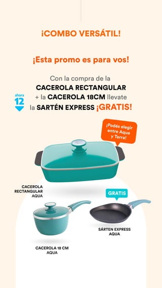 ¡Esta promo es para vos!
Con la compra de la
CACEROLA RECTANGULAR
+ la CACEROLA 18CM llevate
la SARTÉN EXPRESS ¡GRATIS!
¡COMBO VERSÁTIL!
CACEROLA
RECTANGULAR
AQUA
CACEROLA 18 CM
AQUA
¡Podés elegir
entre Aqua
y Terra!
GRATIS
SÁRTEN EXPRESS
AQUA
 