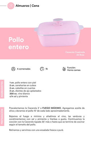 Sartén
28cm
Rosa
Pollo
entero
INGREDIENTES
PREPARACIÓN
Precalentamos la Cacerola 5’ a FUEGO MÁXIMO. Agregamos aceite de
oliva y doramos el pollo 10’ de cada lado aproximadamente.
Bajamos el fuego a mínimo y añadimos el vino, las verduras y
condimentamos con sal y pimienta y hierbas a gusto. Continuamos la
cocción con la Cacerola tapada 35’ más o hasta que se termine de cocinar
según el tamaño del pollo.
Retiramos y servimos con una ensalada fresca o puré.
Función:
Horno carnes
4 comensales 1h
1 un. pollo entero con piel
2 un. zanahorias en cubos
2 un. cebollas en cuartos
2 un. dientes de ajo aplastados
200 cc. vino blanco
c/n sal y pimienta
Cacerola Cuadrada
24 Rosa
Almuerzo | Cena
 