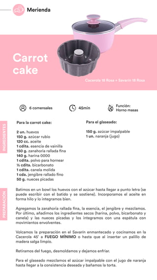 Carrot
cake
Batimos en un bowl los huevos con el azúcar hasta llegar a punto letra (se
puede escribir con el batido y se sostiene). Incorporamos el aceite en
forma hilo y lo integramos bien.
Agregamos la zanahoria rallada fina, la esencia, el jengibre y mezclamos.
Por último, añadimos los ingredientes secos (harina, polvo, bicarbonato y
canela) y las nueces picadas y los integramos con una espátula con
movimientos envolventes.
Volcamos la preparación en el Savarín enmantecado y cocinamos en la
Cacerola 45’ a FUEGO MÍNIMO o hasta que al insertar un palillo de
madera salga limpio.
Retiramos del fuego, desmoldamos y dejamos enfriar.
Para el glaseado mezclamos el azúcar impalpable con el jugo de naranja
hasta llegar a la consistencia deseada y bañamos la torta.
INGREDIENTES
PREPARACIÓN
Función:
Horno masas
6 comensales 45min
Para la carrot cake:
2 un. huevos
150 g. azúcar rubio
120 cc. aceite
1 cdita. esencia de vainilla
150 g. zanahoria rallada fina
140 g. harina 0000
1 cdita. polvo para hornear
½ cdita. bicarbonato
1 cdita. canela molida
1 cda. jengibre rallado fino
50 g. nueces picadas
Cacerola 18 Rosa + Savarín 18 Rosa
Para el glaseado:
150 g. azúcar impalpable
1 un. naranja (jugo)
Merienda
 
