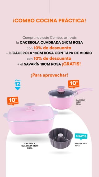 ¡COMBO COCINA PRÁCTICA!
Comprando este Combo, te llevás
la CACEROLA CUADRADA 24CM ROSA
con 10% de descuento
+ la CACEROLA 18CM ROSA CON TAPA DE VIDRIO
con 10% de descuento
+ el SAVARÍN 18CM ROSA ¡GRATIS!
¡Para aprovechar!
SAVARÍN 18CM
ROSA
10%
DE DESCUENTO
10%
DE DESCUENTO
CACEROLA
18CM
ROSA
CACEROLA
CUADRADA 24CM
ROSA
GRATIS
¡COMBO COCINA PRÁCTICA!
Comprando este Combo, te llevás
la CACEROLA CUADRADA 24CM ROSA
con 10% de descuento
+ la CACEROLA 18CM ROSA CON TAPA DE VIDRIO
con 10% de descuento
+ el SAVARÍN 18CM ROSA ¡GRATIS!
¡Para aprovechar!
SAVARÍN 18CM
ROSA
10%
DE DESCUENTO
10%
DE DESCUENTO
CACEROLA
18CM
ROSA
CACEROLA
CUADRADA 24CM
ROSA
GRATIS
 