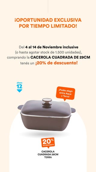 ¡OPORTUNIDAD EXCLUSIVA
POR TIEMPO LIMITADO!
20%
DE DESCUENTO
CACEROLA
CUADRADA 29CM
TERRA
Del 4 al 14 de Noviembre inclusive
(o hasta agotar stock de 1.500 unidades),
comprando la CACEROLA CUADRADA DE 29CM
tenés un ¡20% de descuento!
¡Podés elegir
entre Aqua
y Terra!
 