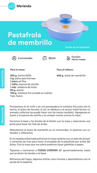 Pastafrola
de membrillo Sartén de 18 Argentina
Procesamos en el multi o en una procesadora la manteca fría junto con la
harina, el polvo de hornear, la sal, la ralladura y el azúcar hasta formar un
arenado uniforme (se puede hacer con las manos también). Agregamos el
huevo y la esencia de vainilla y sin amasar mucho unimos la masa.
Forramos la base y los bordes de la Sartén con la masa y reservamos una
parte para hacer las tiras de arriba.
Ablandamos el dulce de membrillo en el microondas, lo pisamos con un
tenedor y rellenamos.
En la mesada enharinada estiramos la masa restante con un palo de amasar
y cortamos las tiras para hacer el enrejado de la pastafrola por arriba del
dulce. Con la masa que nos sobra podemos hacer galletitas o pepas.
Tapamos y cocinamos a FUEGO CORONA 35’ aproximadamente, hasta
que se doren los bordes y la base.
Retiramos del fuego, dejamos enfriar unos minutos y desmoldamos con la
ayuda de la espátula.
Función:
Horno masas
6 comensales 35min
Para la masa:
200 g. harina 0000
5 g. polvo para hornear
1 pizca sal fina
1 cdita. esencia de vainilla
1 cda. ralladura de limón
90 g. azúcar
100 g. manteca fría cortada en cubitos
1 un. huevo
Para el relleno:
400 g. dulce de membrillo
Merienda
INGREDIENTES
PREPARACIÓN
 