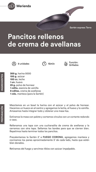 INGREDIENTES
PREPARACIÓN
Pancitos rellenos
de crema de avellanas
INGREDIENTES
PREPARACIÓN
Mezclamos en un bowl la harina con el azúcar y el polvo de hornear.
Hacemos un hueco en el centro y agregamos la leche, el huevo y la vainilla.
Amasamos hasta integrar todo y obtener una masa lisa.
Estiramos la masa con palote y cortamos círculos con un cortante redondo
o vaso.
Rellenamos una tapa con una cucharadita de crema de avellanas y la
cerramos con otra tapa. Sellamos los bordes para que se cierren bien.
Repetimos hasta terminar todos los pancitos.
Precalentamos la Sartén 2’ a FUEGO CORONA, agregamos manteca y
cocinamos los panes aproximadamente 5’ de cada lado, hasta que estén
bien dorados.
Retiramos del fuego y servimos tibios con azúcar impalpable.
Función:
Grillados
8 unidades 15min
300 g. harina 0000
100 g. azúcar
100 cc. leche
1 un. huevo
25 g. polvo de hornear
1 cdita. esencia de vainilla
8 cditas. crema de avellanas
1 cda. manteca (para la Sartén)
Sartén express Terra
Merienda
 