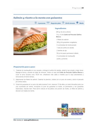 P á g i n a | 10




Salmón y risotto a la menta con guisantes

                                       4 personas           Segundo plato          20-40 minutos         Media


                                                                   Ingredientes

                                                                    250 gr de arroz arborio
                                                                    1 lt y 1/2 de Caldo de Pescado Gallina
                                                                    Blanca
                                                                     4 filetes de salmón
                                                                     350 gr de guisantes congelados
                                                                     2 cucharadas de menta picada
                                                                     1 bote de sofrito de cebolla
                                                                     2 dientes de ajo
                                                                     50 gr de queso parmesano rallado
                                                                     2 cucharadas de mantequilla
                                                                     aceite y pimienta




Preparación paso a paso

1.   Calentar la mantequilla en una cazuela y rehogar el sofrito de cebolla, añadir el ajo picado y dejar dorar.
     Agregar el arroz y dorarlo sin dejar de remover. Verter un vaso del Caldo de Pescado Gallina Blanca y
     cocer el arroz durante unos 18-20 min. añadiendo más caldo a medida que lo vaya absorbiendo y
     removiendo al mismo tiempo.
2. Salpimentar los filetes de salmón. Calentar la plancha, untada con un poco de aceite y dorar el pescado
     por ambos lados.
3. Cocer los guisantes en un poco de caldo durante 5 min. reservar 1/3 de ellos y el resto triturarlos junto con
     una cucharada de menta. Incorporar el puré de guisantes al risotto, el parmesano y los guisantes
     reservados, mezclar bien. Para servir colocar en los platos una porción de risotto, un filete de salmón y
     decorar con hojitas de menta.




Más recetas en www.gallinablanca.es
 