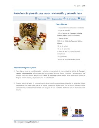 P á g i n a | 11



Bacalao a la parrilla con arroz de morcilla y erizo de mar

                                     4 personas            Segundo plato             20-40 minutos        Media


                                                                 Ingredientes

                                                                    4 trozos de morro de bacalao desalados
                                                                    150 gr. de morcilla
                                                                    100 gr. Sofrito de Tomate y Cebolla
                                                                   Gallina Blanca (bien concentrado)
                                                                    2 dientes de ajo
                                                                   500 ml. de Caldo de Pescado Gallina
                                                                   Blanca
                                                                    50 gr. de judías
                                                                    50 gr. de guisantes
                                                                   4 erizos de mar o un tarro de erizos
                                                                   congelados
                                                                    sal y pimienta
                                                                    300 gr. de arroz carnaroli o bomba




Preparación paso a paso

1. Para el arroz cortar la morcilla a dados y sofreírla en una cazuela de hierro. Añadir el Sofrito de Tomate y
   Cebolla Gallina Blanca, así como los ajos picados y las verduras. Sofreír 2 minutos y añadir el arroz que
   también habrá que sofreír. Mojar con el Caldo de Pescado Gallina Blanca, llevar a ebullición y bajar el
   fuego al mínimo. Tapar y dejar cocer unos 15 o 16 minutos.


2. Cuando al arroz le falten 10 minutos (cuando lleve unos 5 cociendo) asar el bacalao en la parrilla. Untarlo
   previamente con aceite para que no se pegue. Ponerlo en el plato junto con el arroz y también con las
   carne de erizo, que habremos retirado con la ayuda de una cucharilla. Perfumar con un chorro de aceite
   de oliva.




Más recetas en www.gallinablanca.es
 